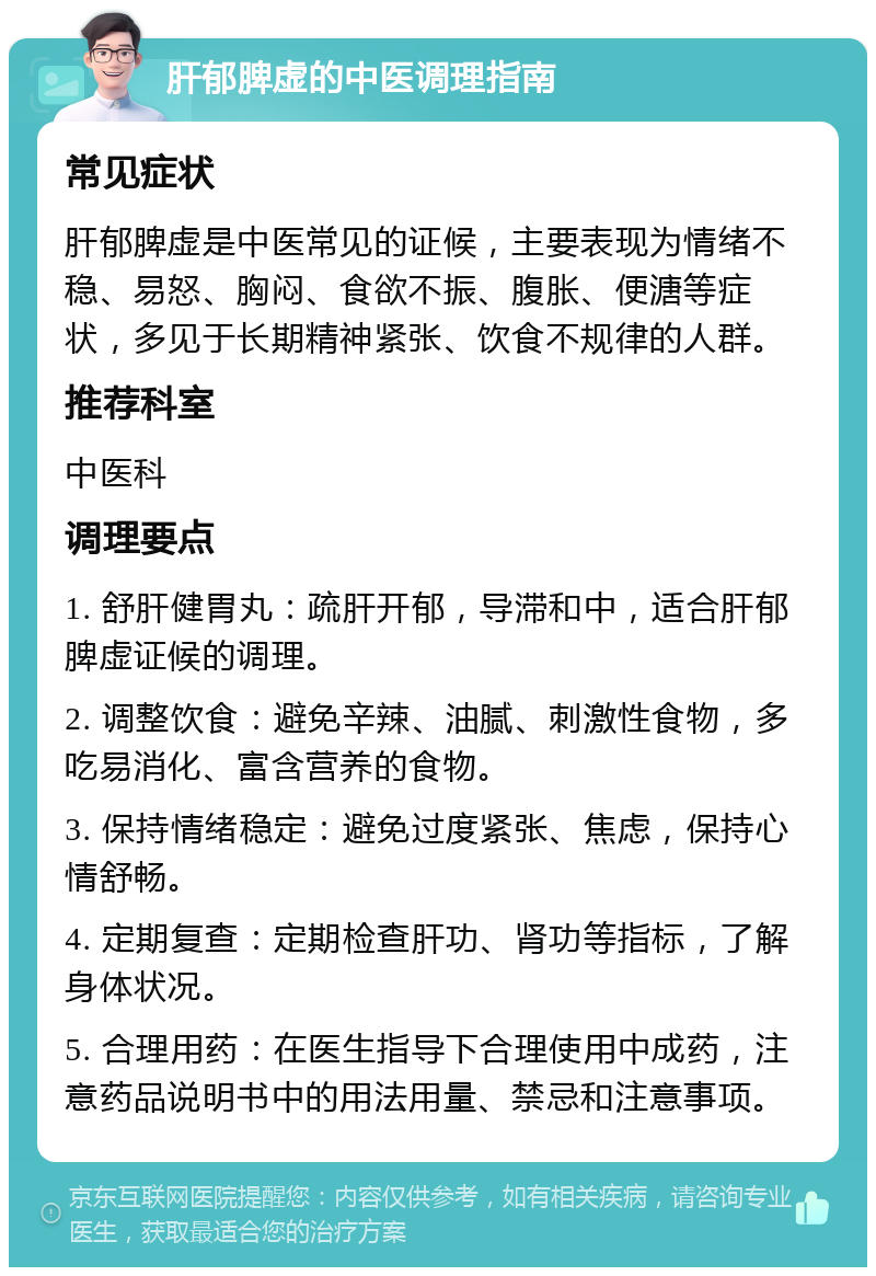 肝郁脾虚的中医调理指南 常见症状 肝郁脾虚是中医常见的证候，主要表现为情绪不稳、易怒、胸闷、食欲不振、腹胀、便溏等症状，多见于长期精神紧张、饮食不规律的人群。 推荐科室 中医科 调理要点 1. 舒肝健胃丸：疏肝开郁，导滞和中，适合肝郁脾虚证候的调理。 2. 调整饮食：避免辛辣、油腻、刺激性食物，多吃易消化、富含营养的食物。 3. 保持情绪稳定：避免过度紧张、焦虑，保持心情舒畅。 4. 定期复查：定期检查肝功、肾功等指标，了解身体状况。 5. 合理用药：在医生指导下合理使用中成药，注意药品说明书中的用法用量、禁忌和注意事项。