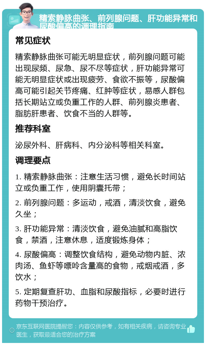 精索静脉曲张、前列腺问题、肝功能异常和尿酸偏高的调理指南 常见症状 精索静脉曲张可能无明显症状，前列腺问题可能出现尿频、尿急、尿不尽等症状，肝功能异常可能无明显症状或出现疲劳、食欲不振等，尿酸偏高可能引起关节疼痛、红肿等症状，易感人群包括长期站立或负重工作的人群、前列腺炎患者、脂肪肝患者、饮食不当的人群等。 推荐科室 泌尿外科、肝病科、内分泌科等相关科室。 调理要点 1. 精索静脉曲张：注意生活习惯，避免长时间站立或负重工作，使用阴囊托带； 2. 前列腺问题：多运动，戒酒，清淡饮食，避免久坐； 3. 肝功能异常：清淡饮食，避免油腻和高脂饮食，禁酒，注意休息，适度锻炼身体； 4. 尿酸偏高：调整饮食结构，避免动物内脏、浓肉汤、鱼虾等嘌呤含量高的食物，戒烟戒酒，多饮水； 5. 定期复查肝功、血脂和尿酸指标，必要时进行药物干预治疗。