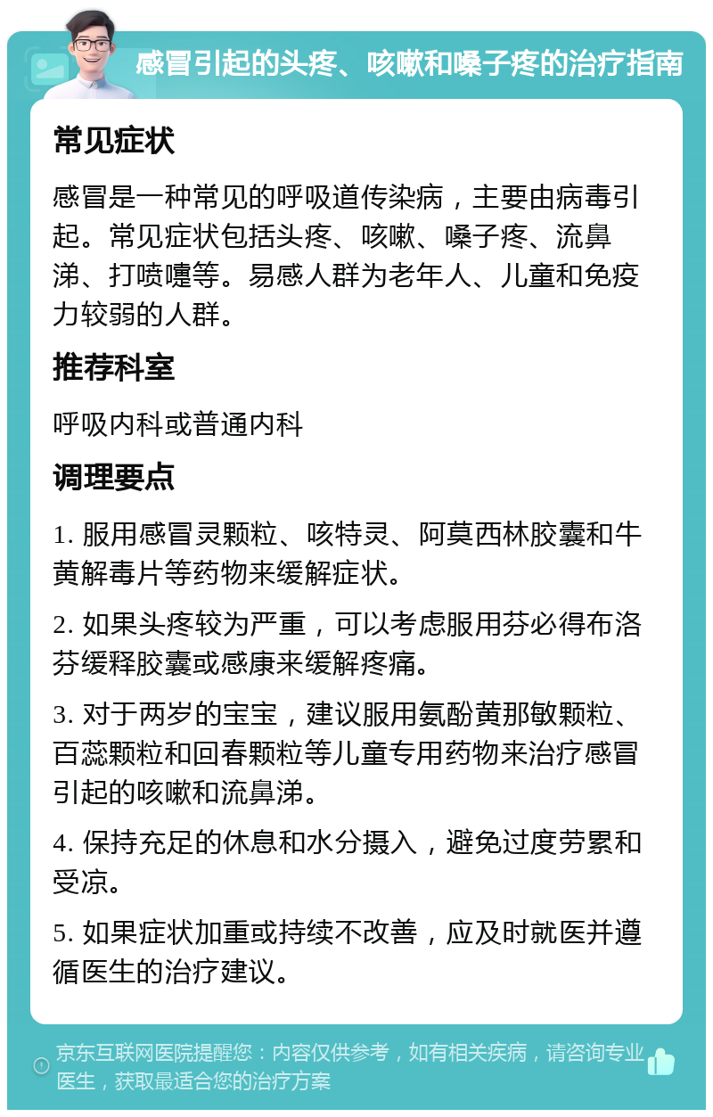 感冒引起的头疼、咳嗽和嗓子疼的治疗指南 常见症状 感冒是一种常见的呼吸道传染病，主要由病毒引起。常见症状包括头疼、咳嗽、嗓子疼、流鼻涕、打喷嚏等。易感人群为老年人、儿童和免疫力较弱的人群。 推荐科室 呼吸内科或普通内科 调理要点 1. 服用感冒灵颗粒、咳特灵、阿莫西林胶囊和牛黄解毒片等药物来缓解症状。 2. 如果头疼较为严重，可以考虑服用芬必得布洛芬缓释胶囊或感康来缓解疼痛。 3. 对于两岁的宝宝，建议服用氨酚黄那敏颗粒、百蕊颗粒和回春颗粒等儿童专用药物来治疗感冒引起的咳嗽和流鼻涕。 4. 保持充足的休息和水分摄入，避免过度劳累和受凉。 5. 如果症状加重或持续不改善，应及时就医并遵循医生的治疗建议。