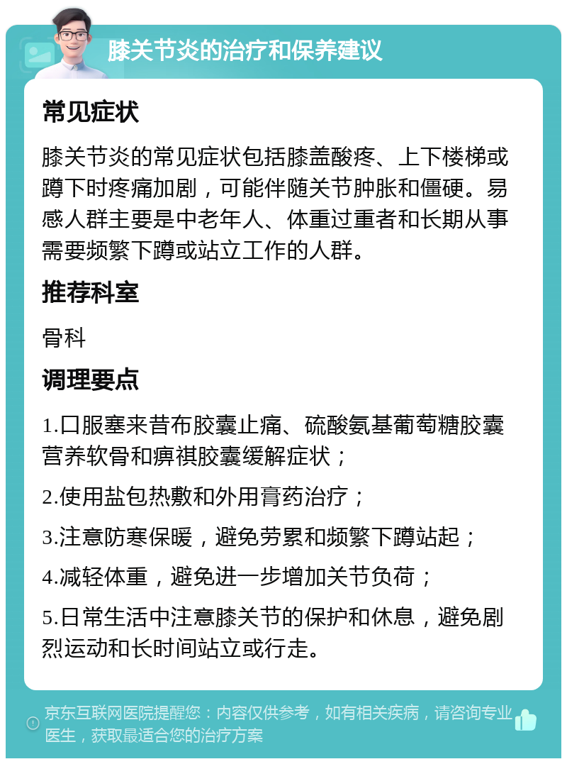 膝关节炎的治疗和保养建议 常见症状 膝关节炎的常见症状包括膝盖酸疼、上下楼梯或蹲下时疼痛加剧，可能伴随关节肿胀和僵硬。易感人群主要是中老年人、体重过重者和长期从事需要频繁下蹲或站立工作的人群。 推荐科室 骨科 调理要点 1.口服塞来昔布胶囊止痛、硫酸氨基葡萄糖胶囊营养软骨和痹祺胶囊缓解症状； 2.使用盐包热敷和外用膏药治疗； 3.注意防寒保暖，避免劳累和频繁下蹲站起； 4.减轻体重，避免进一步增加关节负荷； 5.日常生活中注意膝关节的保护和休息，避免剧烈运动和长时间站立或行走。