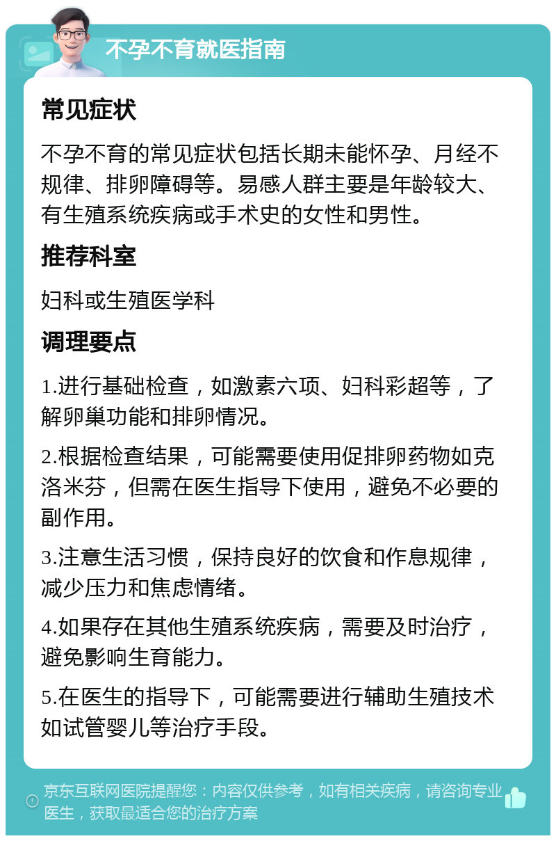 不孕不育就医指南 常见症状 不孕不育的常见症状包括长期未能怀孕、月经不规律、排卵障碍等。易感人群主要是年龄较大、有生殖系统疾病或手术史的女性和男性。 推荐科室 妇科或生殖医学科 调理要点 1.进行基础检查，如激素六项、妇科彩超等，了解卵巢功能和排卵情况。 2.根据检查结果，可能需要使用促排卵药物如克洛米芬，但需在医生指导下使用，避免不必要的副作用。 3.注意生活习惯，保持良好的饮食和作息规律，减少压力和焦虑情绪。 4.如果存在其他生殖系统疾病，需要及时治疗，避免影响生育能力。 5.在医生的指导下，可能需要进行辅助生殖技术如试管婴儿等治疗手段。