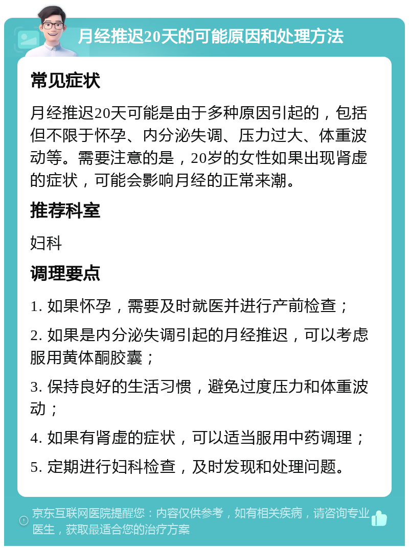 月经推迟20天的可能原因和处理方法 常见症状 月经推迟20天可能是由于多种原因引起的，包括但不限于怀孕、内分泌失调、压力过大、体重波动等。需要注意的是，20岁的女性如果出现肾虚的症状，可能会影响月经的正常来潮。 推荐科室 妇科 调理要点 1. 如果怀孕，需要及时就医并进行产前检查； 2. 如果是内分泌失调引起的月经推迟，可以考虑服用黄体酮胶囊； 3. 保持良好的生活习惯，避免过度压力和体重波动； 4. 如果有肾虚的症状，可以适当服用中药调理； 5. 定期进行妇科检查，及时发现和处理问题。