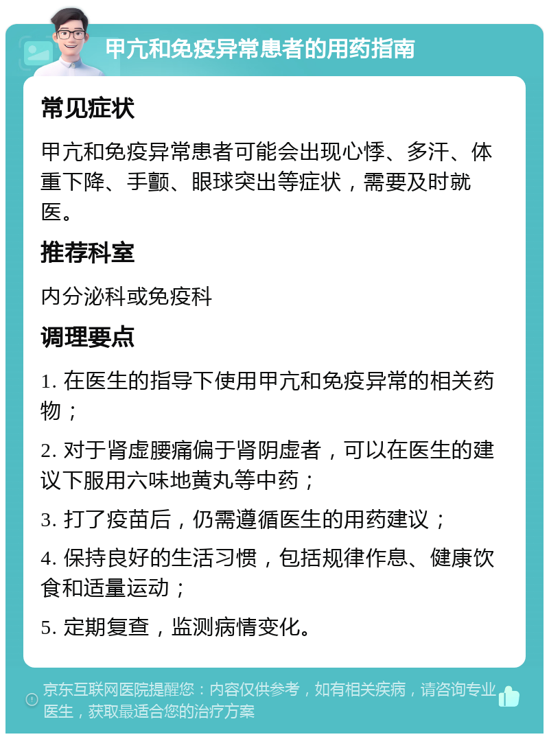 甲亢和免疫异常患者的用药指南 常见症状 甲亢和免疫异常患者可能会出现心悸、多汗、体重下降、手颤、眼球突出等症状，需要及时就医。 推荐科室 内分泌科或免疫科 调理要点 1. 在医生的指导下使用甲亢和免疫异常的相关药物； 2. 对于肾虚腰痛偏于肾阴虚者，可以在医生的建议下服用六味地黄丸等中药； 3. 打了疫苗后，仍需遵循医生的用药建议； 4. 保持良好的生活习惯，包括规律作息、健康饮食和适量运动； 5. 定期复查，监测病情变化。