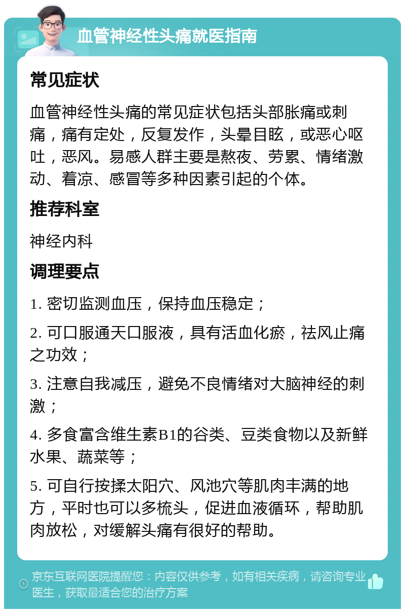 血管神经性头痛就医指南 常见症状 血管神经性头痛的常见症状包括头部胀痛或刺痛，痛有定处，反复发作，头晕目眩，或恶心呕吐，恶风。易感人群主要是熬夜、劳累、情绪激动、着凉、感冒等多种因素引起的个体。 推荐科室 神经内科 调理要点 1. 密切监测血压，保持血压稳定； 2. 可口服通天口服液，具有活血化瘀，祛风止痛之功效； 3. 注意自我减压，避免不良情绪对大脑神经的刺激； 4. 多食富含维生素B1的谷类、豆类食物以及新鲜水果、蔬菜等； 5. 可自行按揉太阳穴、风池穴等肌肉丰满的地方，平时也可以多梳头，促进血液循环，帮助肌肉放松，对缓解头痛有很好的帮助。