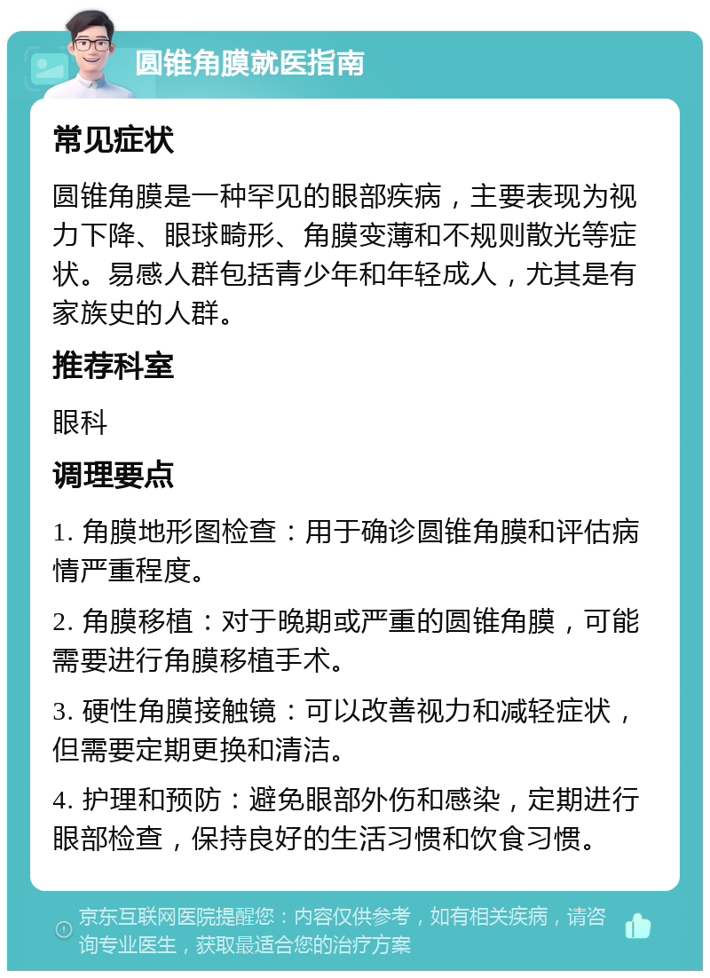 圆锥角膜就医指南 常见症状 圆锥角膜是一种罕见的眼部疾病，主要表现为视力下降、眼球畸形、角膜变薄和不规则散光等症状。易感人群包括青少年和年轻成人，尤其是有家族史的人群。 推荐科室 眼科 调理要点 1. 角膜地形图检查：用于确诊圆锥角膜和评估病情严重程度。 2. 角膜移植：对于晚期或严重的圆锥角膜，可能需要进行角膜移植手术。 3. 硬性角膜接触镜：可以改善视力和减轻症状，但需要定期更换和清洁。 4. 护理和预防：避免眼部外伤和感染，定期进行眼部检查，保持良好的生活习惯和饮食习惯。