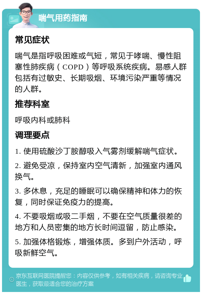 喘气用药指南 常见症状 喘气是指呼吸困难或气短，常见于哮喘、慢性阻塞性肺疾病（COPD）等呼吸系统疾病。易感人群包括有过敏史、长期吸烟、环境污染严重等情况的人群。 推荐科室 呼吸内科或肺科 调理要点 1. 使用硫酸沙丁胺醇吸入气雾剂缓解喘气症状。 2. 避免受凉，保持室内空气清新，加强室内通风换气。 3. 多休息，充足的睡眠可以确保精神和体力的恢复，同时保证免疫力的提高。 4. 不要吸烟或吸二手烟，不要在空气质量很差的地方和人员密集的地方长时间逗留，防止感染。 5. 加强体格锻炼，增强体质。多到户外活动，呼吸新鲜空气。