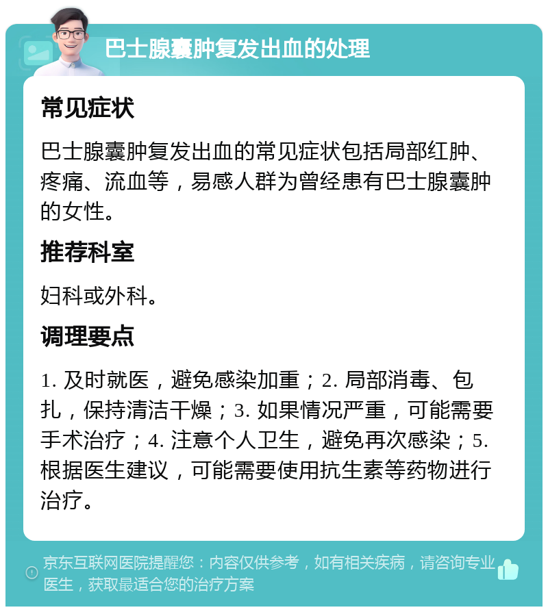 巴士腺囊肿复发出血的处理 常见症状 巴士腺囊肿复发出血的常见症状包括局部红肿、疼痛、流血等，易感人群为曾经患有巴士腺囊肿的女性。 推荐科室 妇科或外科。 调理要点 1. 及时就医，避免感染加重；2. 局部消毒、包扎，保持清洁干燥；3. 如果情况严重，可能需要手术治疗；4. 注意个人卫生，避免再次感染；5. 根据医生建议，可能需要使用抗生素等药物进行治疗。