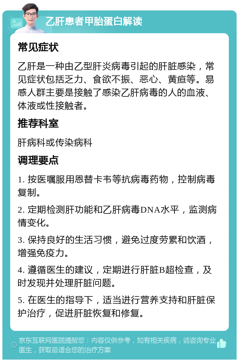 乙肝患者甲胎蛋白解读 常见症状 乙肝是一种由乙型肝炎病毒引起的肝脏感染，常见症状包括乏力、食欲不振、恶心、黄疸等。易感人群主要是接触了感染乙肝病毒的人的血液、体液或性接触者。 推荐科室 肝病科或传染病科 调理要点 1. 按医嘱服用恩替卡韦等抗病毒药物，控制病毒复制。 2. 定期检测肝功能和乙肝病毒DNA水平，监测病情变化。 3. 保持良好的生活习惯，避免过度劳累和饮酒，增强免疫力。 4. 遵循医生的建议，定期进行肝脏B超检查，及时发现并处理肝脏问题。 5. 在医生的指导下，适当进行营养支持和肝脏保护治疗，促进肝脏恢复和修复。