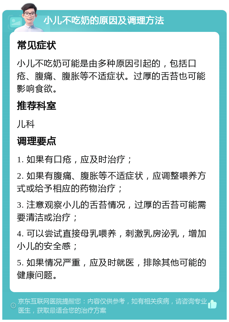 小儿不吃奶的原因及调理方法 常见症状 小儿不吃奶可能是由多种原因引起的，包括口疮、腹痛、腹胀等不适症状。过厚的舌苔也可能影响食欲。 推荐科室 儿科 调理要点 1. 如果有口疮，应及时治疗； 2. 如果有腹痛、腹胀等不适症状，应调整喂养方式或给予相应的药物治疗； 3. 注意观察小儿的舌苔情况，过厚的舌苔可能需要清洁或治疗； 4. 可以尝试直接母乳喂养，刺激乳房泌乳，增加小儿的安全感； 5. 如果情况严重，应及时就医，排除其他可能的健康问题。