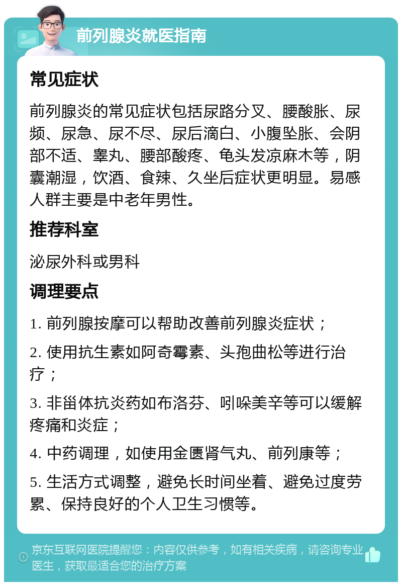 前列腺炎就医指南 常见症状 前列腺炎的常见症状包括尿路分叉、腰酸胀、尿频、尿急、尿不尽、尿后滴白、小腹坠胀、会阴部不适、睾丸、腰部酸疼、龟头发凉麻木等，阴囊潮湿，饮酒、食辣、久坐后症状更明显。易感人群主要是中老年男性。 推荐科室 泌尿外科或男科 调理要点 1. 前列腺按摩可以帮助改善前列腺炎症状； 2. 使用抗生素如阿奇霉素、头孢曲松等进行治疗； 3. 非甾体抗炎药如布洛芬、吲哚美辛等可以缓解疼痛和炎症； 4. 中药调理，如使用金匮肾气丸、前列康等； 5. 生活方式调整，避免长时间坐着、避免过度劳累、保持良好的个人卫生习惯等。