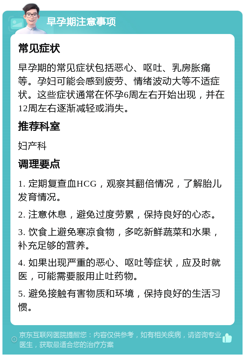 早孕期注意事项 常见症状 早孕期的常见症状包括恶心、呕吐、乳房胀痛等。孕妇可能会感到疲劳、情绪波动大等不适症状。这些症状通常在怀孕6周左右开始出现，并在12周左右逐渐减轻或消失。 推荐科室 妇产科 调理要点 1. 定期复查血HCG，观察其翻倍情况，了解胎儿发育情况。 2. 注意休息，避免过度劳累，保持良好的心态。 3. 饮食上避免寒凉食物，多吃新鲜蔬菜和水果，补充足够的营养。 4. 如果出现严重的恶心、呕吐等症状，应及时就医，可能需要服用止吐药物。 5. 避免接触有害物质和环境，保持良好的生活习惯。