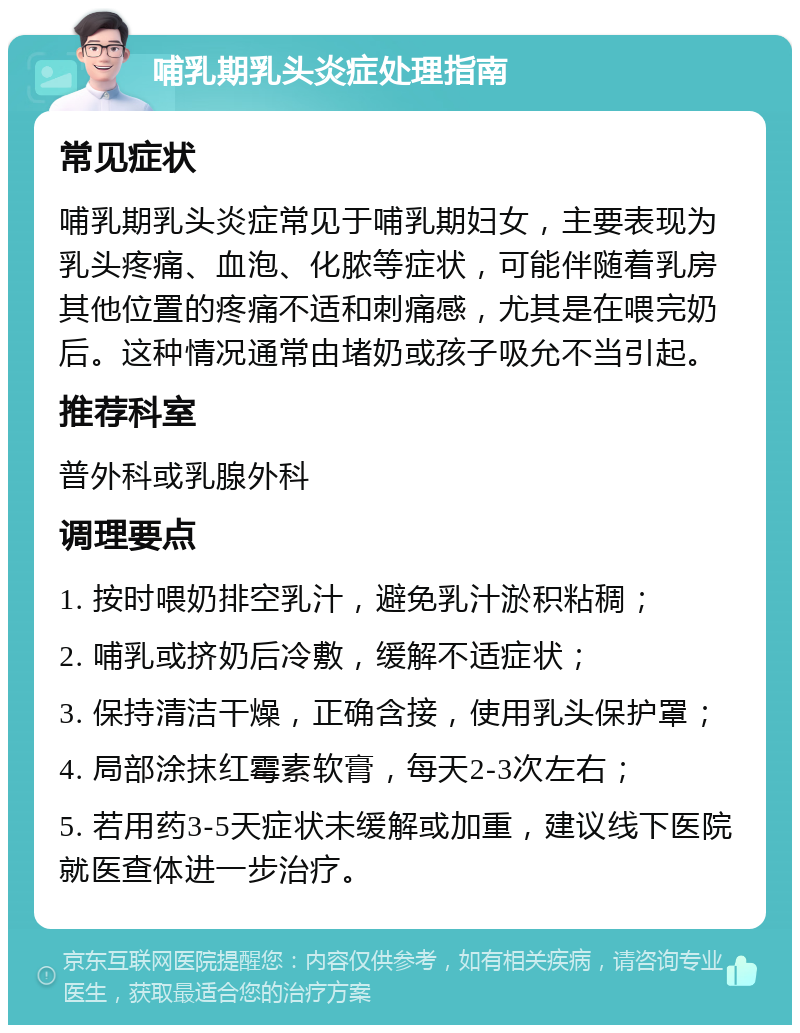 哺乳期乳头炎症处理指南 常见症状 哺乳期乳头炎症常见于哺乳期妇女，主要表现为乳头疼痛、血泡、化脓等症状，可能伴随着乳房其他位置的疼痛不适和刺痛感，尤其是在喂完奶后。这种情况通常由堵奶或孩子吸允不当引起。 推荐科室 普外科或乳腺外科 调理要点 1. 按时喂奶排空乳汁，避免乳汁淤积粘稠； 2. 哺乳或挤奶后冷敷，缓解不适症状； 3. 保持清洁干燥，正确含接，使用乳头保护罩； 4. 局部涂抹红霉素软膏，每天2-3次左右； 5. 若用药3-5天症状未缓解或加重，建议线下医院就医查体进一步治疗。