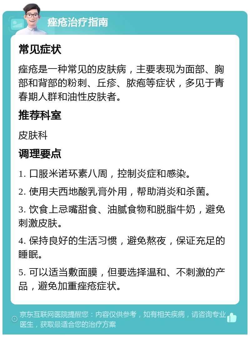 痤疮治疗指南 常见症状 痤疮是一种常见的皮肤病，主要表现为面部、胸部和背部的粉刺、丘疹、脓疱等症状，多见于青春期人群和油性皮肤者。 推荐科室 皮肤科 调理要点 1. 口服米诺环素八周，控制炎症和感染。 2. 使用夫西地酸乳膏外用，帮助消炎和杀菌。 3. 饮食上忌嘴甜食、油腻食物和脱脂牛奶，避免刺激皮肤。 4. 保持良好的生活习惯，避免熬夜，保证充足的睡眠。 5. 可以适当敷面膜，但要选择温和、不刺激的产品，避免加重痤疮症状。