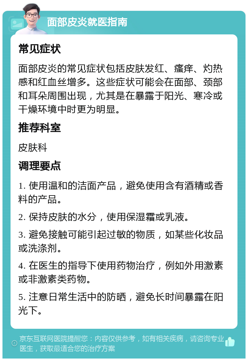 面部皮炎就医指南 常见症状 面部皮炎的常见症状包括皮肤发红、瘙痒、灼热感和红血丝增多。这些症状可能会在面部、颈部和耳朵周围出现，尤其是在暴露于阳光、寒冷或干燥环境中时更为明显。 推荐科室 皮肤科 调理要点 1. 使用温和的洁面产品，避免使用含有酒精或香料的产品。 2. 保持皮肤的水分，使用保湿霜或乳液。 3. 避免接触可能引起过敏的物质，如某些化妆品或洗涤剂。 4. 在医生的指导下使用药物治疗，例如外用激素或非激素类药物。 5. 注意日常生活中的防晒，避免长时间暴露在阳光下。