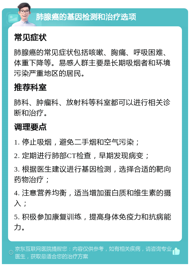 肺腺癌的基因检测和治疗选项 常见症状 肺腺癌的常见症状包括咳嗽、胸痛、呼吸困难、体重下降等。易感人群主要是长期吸烟者和环境污染严重地区的居民。 推荐科室 肺科、肿瘤科、放射科等科室都可以进行相关诊断和治疗。 调理要点 1. 停止吸烟，避免二手烟和空气污染； 2. 定期进行肺部CT检查，早期发现病变； 3. 根据医生建议进行基因检测，选择合适的靶向药物治疗； 4. 注意营养均衡，适当增加蛋白质和维生素的摄入； 5. 积极参加康复训练，提高身体免疫力和抗病能力。