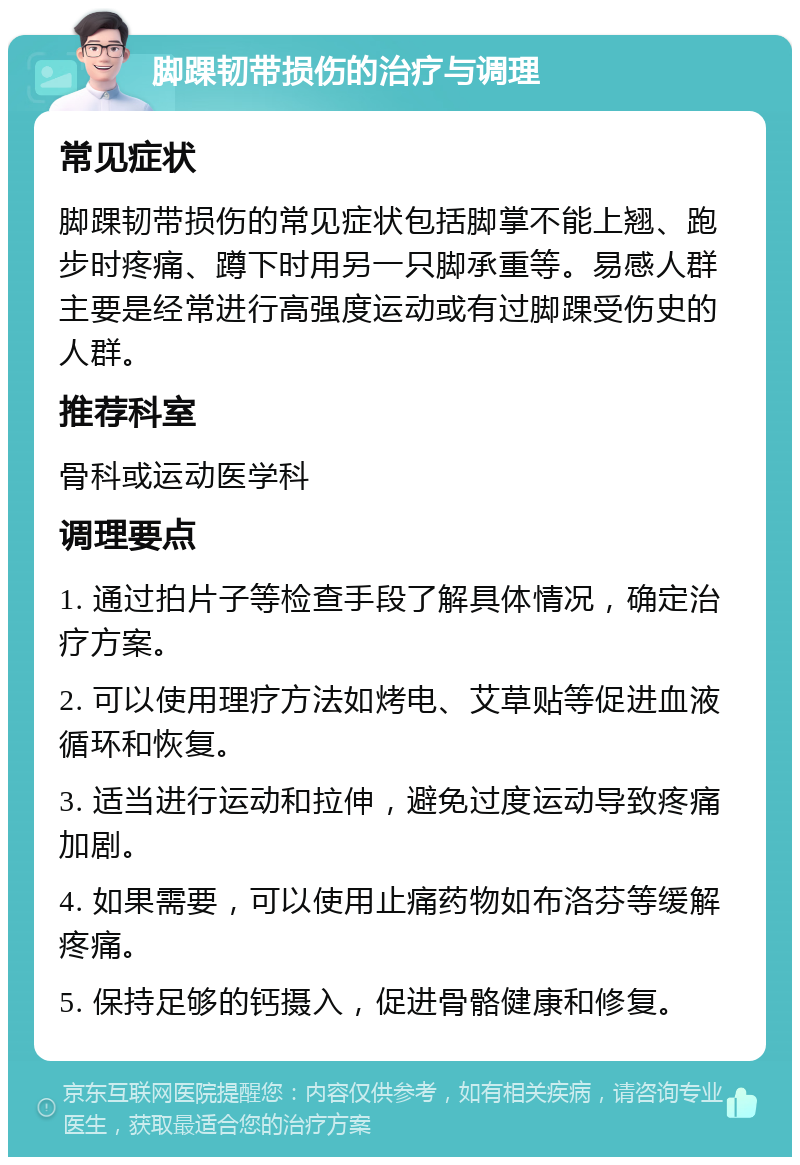 脚踝韧带损伤的治疗与调理 常见症状 脚踝韧带损伤的常见症状包括脚掌不能上翘、跑步时疼痛、蹲下时用另一只脚承重等。易感人群主要是经常进行高强度运动或有过脚踝受伤史的人群。 推荐科室 骨科或运动医学科 调理要点 1. 通过拍片子等检查手段了解具体情况，确定治疗方案。 2. 可以使用理疗方法如烤电、艾草贴等促进血液循环和恢复。 3. 适当进行运动和拉伸，避免过度运动导致疼痛加剧。 4. 如果需要，可以使用止痛药物如布洛芬等缓解疼痛。 5. 保持足够的钙摄入，促进骨骼健康和修复。