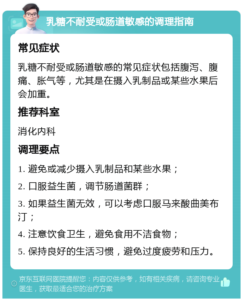 乳糖不耐受或肠道敏感的调理指南 常见症状 乳糖不耐受或肠道敏感的常见症状包括腹泻、腹痛、胀气等，尤其是在摄入乳制品或某些水果后会加重。 推荐科室 消化内科 调理要点 1. 避免或减少摄入乳制品和某些水果； 2. 口服益生菌，调节肠道菌群； 3. 如果益生菌无效，可以考虑口服马来酸曲美布汀； 4. 注意饮食卫生，避免食用不洁食物； 5. 保持良好的生活习惯，避免过度疲劳和压力。