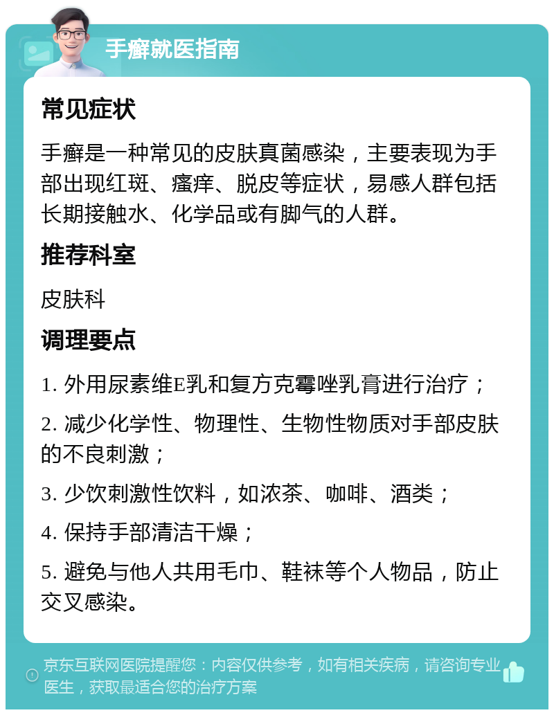 手癣就医指南 常见症状 手癣是一种常见的皮肤真菌感染，主要表现为手部出现红斑、瘙痒、脱皮等症状，易感人群包括长期接触水、化学品或有脚气的人群。 推荐科室 皮肤科 调理要点 1. 外用尿素维E乳和复方克霉唑乳膏进行治疗； 2. 减少化学性、物理性、生物性物质对手部皮肤的不良刺激； 3. 少饮刺激性饮料，如浓茶、咖啡、酒类； 4. 保持手部清洁干燥； 5. 避免与他人共用毛巾、鞋袜等个人物品，防止交叉感染。