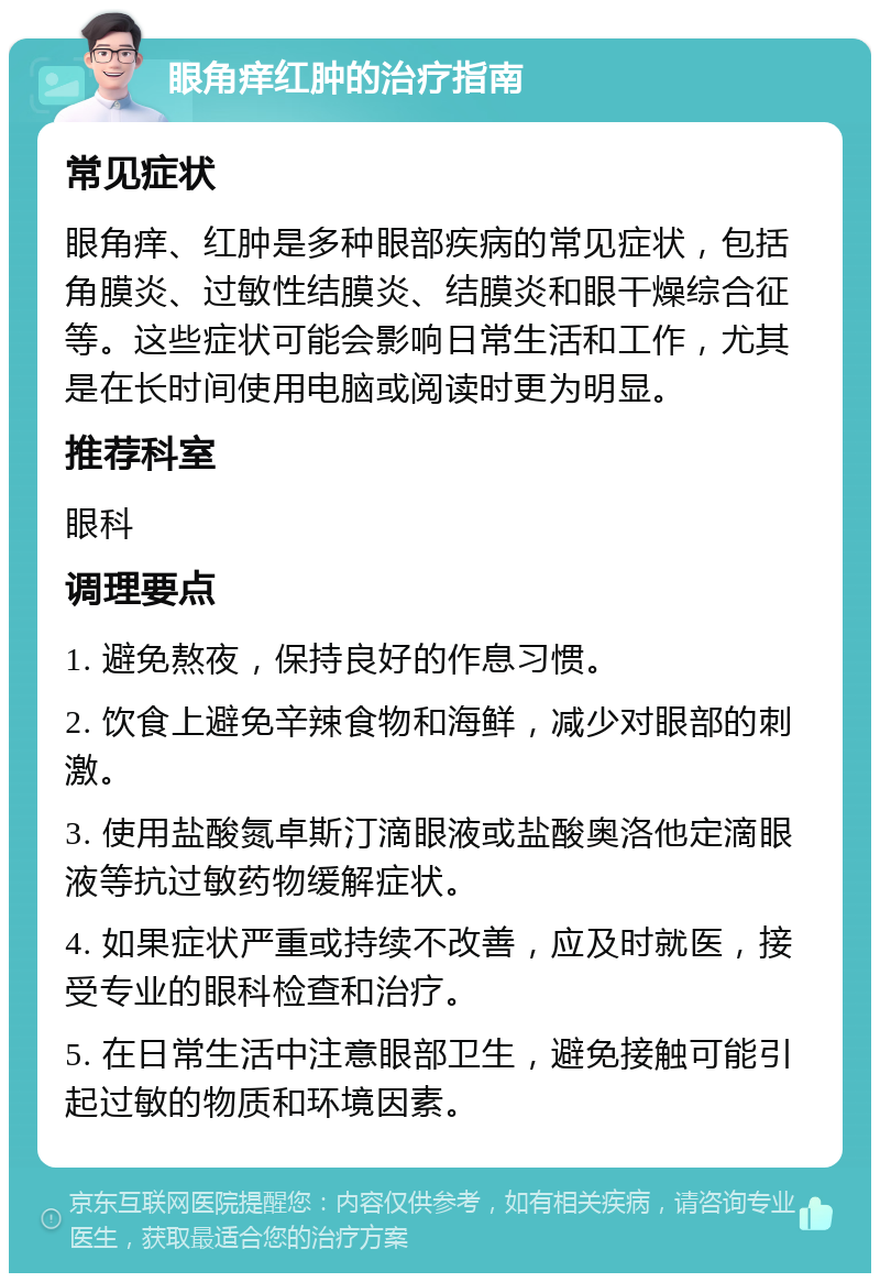 眼角痒红肿的治疗指南 常见症状 眼角痒、红肿是多种眼部疾病的常见症状，包括角膜炎、过敏性结膜炎、结膜炎和眼干燥综合征等。这些症状可能会影响日常生活和工作，尤其是在长时间使用电脑或阅读时更为明显。 推荐科室 眼科 调理要点 1. 避免熬夜，保持良好的作息习惯。 2. 饮食上避免辛辣食物和海鲜，减少对眼部的刺激。 3. 使用盐酸氮卓斯汀滴眼液或盐酸奥洛他定滴眼液等抗过敏药物缓解症状。 4. 如果症状严重或持续不改善，应及时就医，接受专业的眼科检查和治疗。 5. 在日常生活中注意眼部卫生，避免接触可能引起过敏的物质和环境因素。