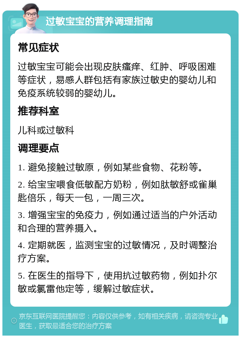 过敏宝宝的营养调理指南 常见症状 过敏宝宝可能会出现皮肤瘙痒、红肿、呼吸困难等症状，易感人群包括有家族过敏史的婴幼儿和免疫系统较弱的婴幼儿。 推荐科室 儿科或过敏科 调理要点 1. 避免接触过敏原，例如某些食物、花粉等。 2. 给宝宝喂食低敏配方奶粉，例如肽敏舒或雀巢匙倍乐，每天一包，一周三次。 3. 增强宝宝的免疫力，例如通过适当的户外活动和合理的营养摄入。 4. 定期就医，监测宝宝的过敏情况，及时调整治疗方案。 5. 在医生的指导下，使用抗过敏药物，例如扑尔敏或氯雷他定等，缓解过敏症状。