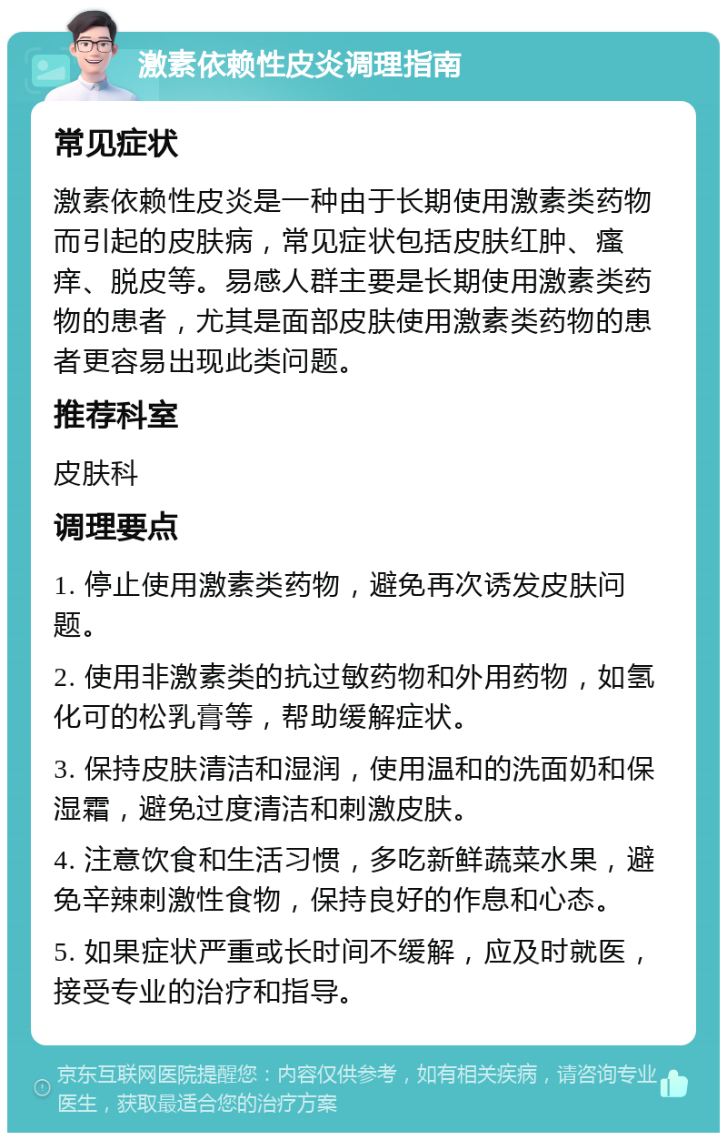 激素依赖性皮炎调理指南 常见症状 激素依赖性皮炎是一种由于长期使用激素类药物而引起的皮肤病，常见症状包括皮肤红肿、瘙痒、脱皮等。易感人群主要是长期使用激素类药物的患者，尤其是面部皮肤使用激素类药物的患者更容易出现此类问题。 推荐科室 皮肤科 调理要点 1. 停止使用激素类药物，避免再次诱发皮肤问题。 2. 使用非激素类的抗过敏药物和外用药物，如氢化可的松乳膏等，帮助缓解症状。 3. 保持皮肤清洁和湿润，使用温和的洗面奶和保湿霜，避免过度清洁和刺激皮肤。 4. 注意饮食和生活习惯，多吃新鲜蔬菜水果，避免辛辣刺激性食物，保持良好的作息和心态。 5. 如果症状严重或长时间不缓解，应及时就医，接受专业的治疗和指导。