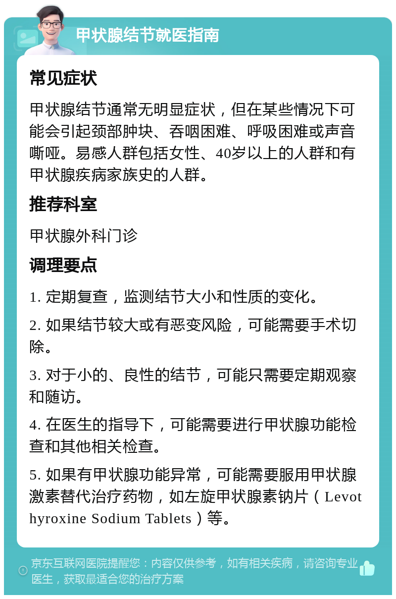 甲状腺结节就医指南 常见症状 甲状腺结节通常无明显症状，但在某些情况下可能会引起颈部肿块、吞咽困难、呼吸困难或声音嘶哑。易感人群包括女性、40岁以上的人群和有甲状腺疾病家族史的人群。 推荐科室 甲状腺外科门诊 调理要点 1. 定期复查，监测结节大小和性质的变化。 2. 如果结节较大或有恶变风险，可能需要手术切除。 3. 对于小的、良性的结节，可能只需要定期观察和随访。 4. 在医生的指导下，可能需要进行甲状腺功能检查和其他相关检查。 5. 如果有甲状腺功能异常，可能需要服用甲状腺激素替代治疗药物，如左旋甲状腺素钠片（Levothyroxine Sodium Tablets）等。