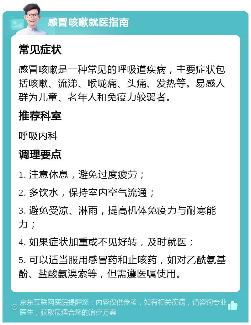 感冒咳嗽就医指南 常见症状 感冒咳嗽是一种常见的呼吸道疾病，主要症状包括咳嗽、流涕、喉咙痛、头痛、发热等。易感人群为儿童、老年人和免疫力较弱者。 推荐科室 呼吸内科 调理要点 1. 注意休息，避免过度疲劳； 2. 多饮水，保持室内空气流通； 3. 避免受凉、淋雨，提高机体免疫力与耐寒能力； 4. 如果症状加重或不见好转，及时就医； 5. 可以适当服用感冒药和止咳药，如对乙酰氨基酚、盐酸氨溴索等，但需遵医嘱使用。