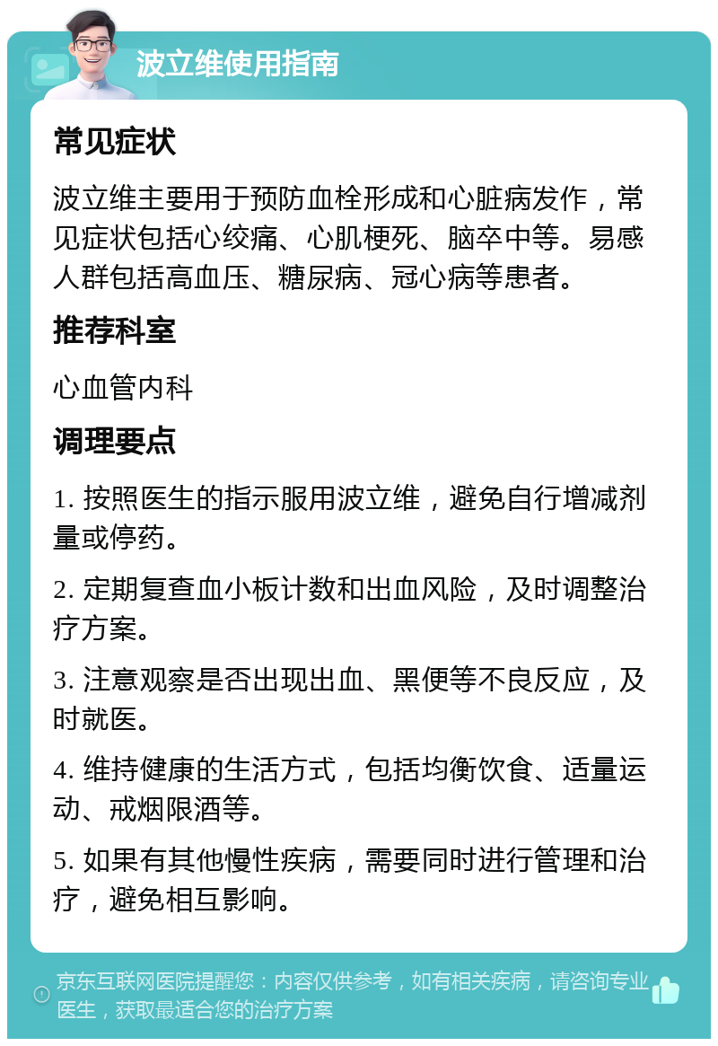 波立维使用指南 常见症状 波立维主要用于预防血栓形成和心脏病发作，常见症状包括心绞痛、心肌梗死、脑卒中等。易感人群包括高血压、糖尿病、冠心病等患者。 推荐科室 心血管内科 调理要点 1. 按照医生的指示服用波立维，避免自行增减剂量或停药。 2. 定期复查血小板计数和出血风险，及时调整治疗方案。 3. 注意观察是否出现出血、黑便等不良反应，及时就医。 4. 维持健康的生活方式，包括均衡饮食、适量运动、戒烟限酒等。 5. 如果有其他慢性疾病，需要同时进行管理和治疗，避免相互影响。