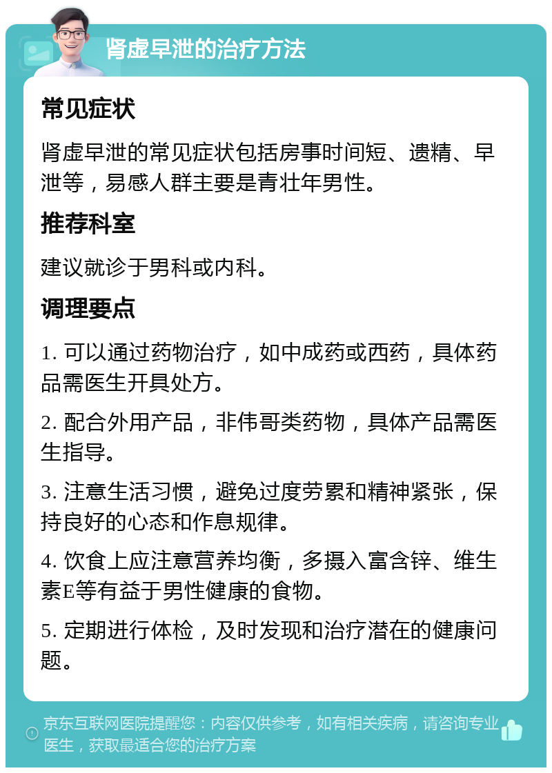 肾虚早泄的治疗方法 常见症状 肾虚早泄的常见症状包括房事时间短、遗精、早泄等，易感人群主要是青壮年男性。 推荐科室 建议就诊于男科或内科。 调理要点 1. 可以通过药物治疗，如中成药或西药，具体药品需医生开具处方。 2. 配合外用产品，非伟哥类药物，具体产品需医生指导。 3. 注意生活习惯，避免过度劳累和精神紧张，保持良好的心态和作息规律。 4. 饮食上应注意营养均衡，多摄入富含锌、维生素E等有益于男性健康的食物。 5. 定期进行体检，及时发现和治疗潜在的健康问题。