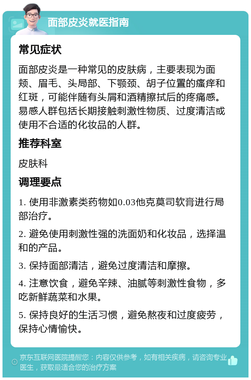 面部皮炎就医指南 常见症状 面部皮炎是一种常见的皮肤病，主要表现为面颊、眉毛、头局部、下颚颈、胡子位置的瘙痒和红斑，可能伴随有头屑和酒精擦拭后的疼痛感。易感人群包括长期接触刺激性物质、过度清洁或使用不合适的化妆品的人群。 推荐科室 皮肤科 调理要点 1. 使用非激素类药物如0.03他克莫司软膏进行局部治疗。 2. 避免使用刺激性强的洗面奶和化妆品，选择温和的产品。 3. 保持面部清洁，避免过度清洁和摩擦。 4. 注意饮食，避免辛辣、油腻等刺激性食物，多吃新鲜蔬菜和水果。 5. 保持良好的生活习惯，避免熬夜和过度疲劳，保持心情愉快。