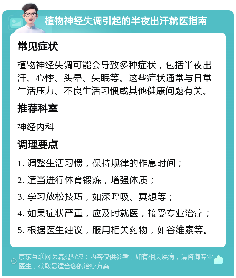 植物神经失调引起的半夜出汗就医指南 常见症状 植物神经失调可能会导致多种症状，包括半夜出汗、心悸、头晕、失眠等。这些症状通常与日常生活压力、不良生活习惯或其他健康问题有关。 推荐科室 神经内科 调理要点 1. 调整生活习惯，保持规律的作息时间； 2. 适当进行体育锻炼，增强体质； 3. 学习放松技巧，如深呼吸、冥想等； 4. 如果症状严重，应及时就医，接受专业治疗； 5. 根据医生建议，服用相关药物，如谷维素等。