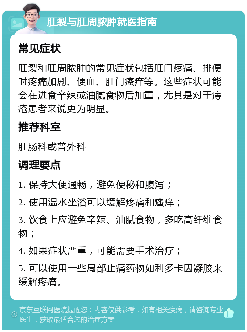 肛裂与肛周脓肿就医指南 常见症状 肛裂和肛周脓肿的常见症状包括肛门疼痛、排便时疼痛加剧、便血、肛门瘙痒等。这些症状可能会在进食辛辣或油腻食物后加重，尤其是对于痔疮患者来说更为明显。 推荐科室 肛肠科或普外科 调理要点 1. 保持大便通畅，避免便秘和腹泻； 2. 使用温水坐浴可以缓解疼痛和瘙痒； 3. 饮食上应避免辛辣、油腻食物，多吃高纤维食物； 4. 如果症状严重，可能需要手术治疗； 5. 可以使用一些局部止痛药物如利多卡因凝胶来缓解疼痛。