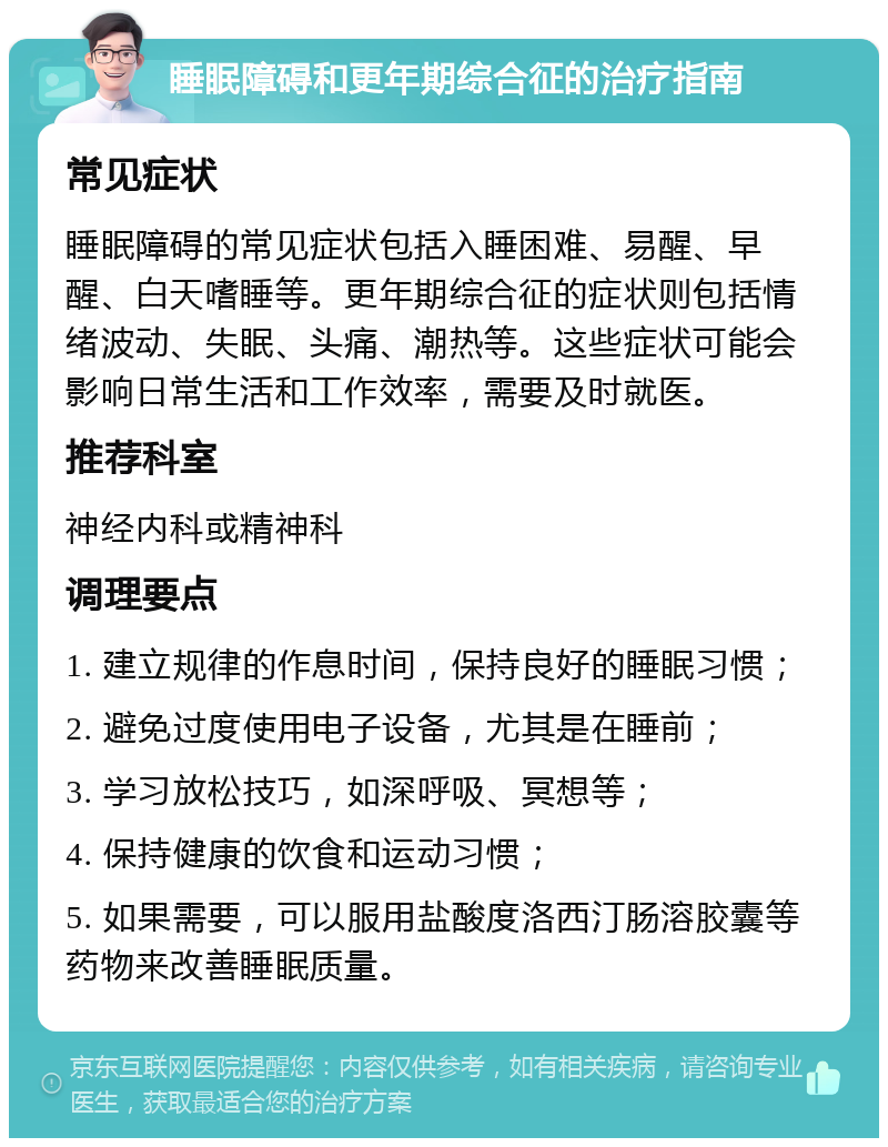 睡眠障碍和更年期综合征的治疗指南 常见症状 睡眠障碍的常见症状包括入睡困难、易醒、早醒、白天嗜睡等。更年期综合征的症状则包括情绪波动、失眠、头痛、潮热等。这些症状可能会影响日常生活和工作效率，需要及时就医。 推荐科室 神经内科或精神科 调理要点 1. 建立规律的作息时间，保持良好的睡眠习惯； 2. 避免过度使用电子设备，尤其是在睡前； 3. 学习放松技巧，如深呼吸、冥想等； 4. 保持健康的饮食和运动习惯； 5. 如果需要，可以服用盐酸度洛西汀肠溶胶囊等药物来改善睡眠质量。