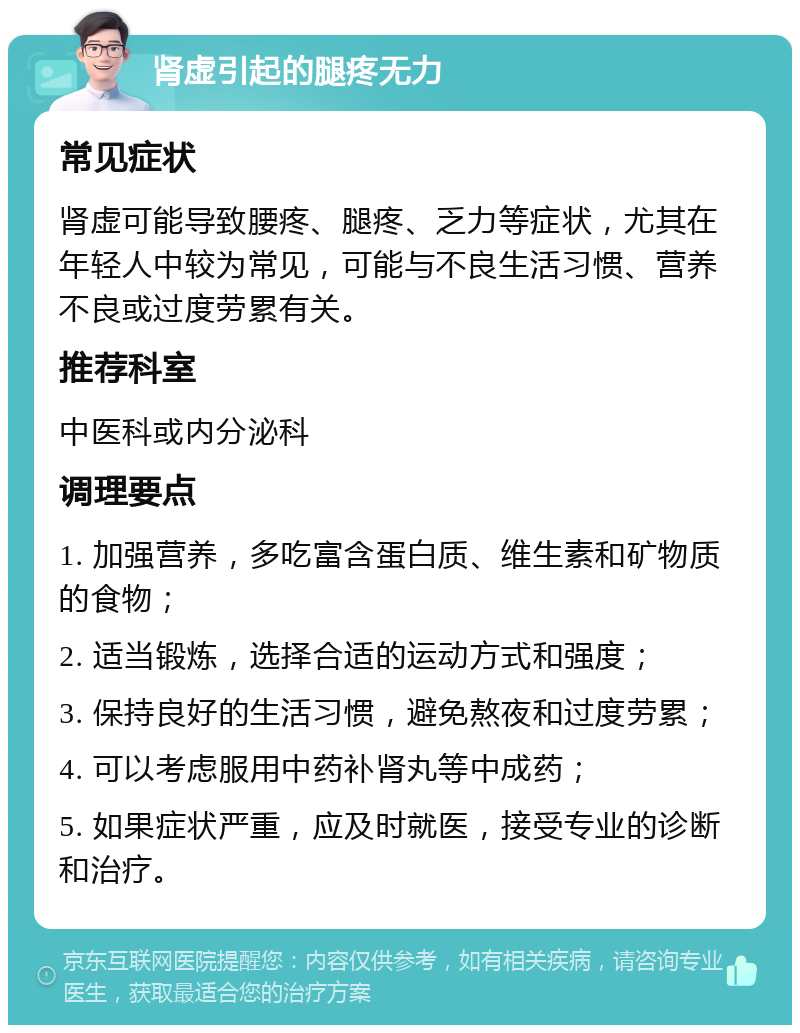 肾虚引起的腿疼无力 常见症状 肾虚可能导致腰疼、腿疼、乏力等症状，尤其在年轻人中较为常见，可能与不良生活习惯、营养不良或过度劳累有关。 推荐科室 中医科或内分泌科 调理要点 1. 加强营养，多吃富含蛋白质、维生素和矿物质的食物； 2. 适当锻炼，选择合适的运动方式和强度； 3. 保持良好的生活习惯，避免熬夜和过度劳累； 4. 可以考虑服用中药补肾丸等中成药； 5. 如果症状严重，应及时就医，接受专业的诊断和治疗。