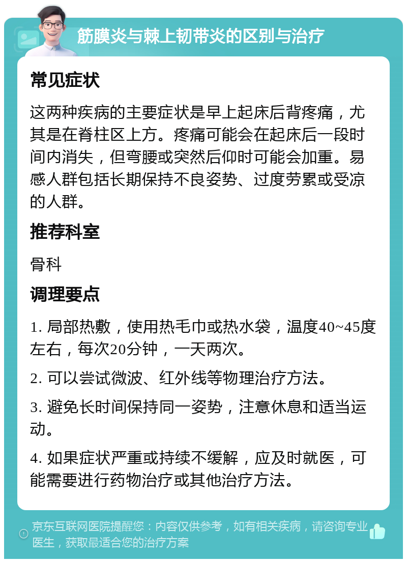 筋膜炎与棘上韧带炎的区别与治疗 常见症状 这两种疾病的主要症状是早上起床后背疼痛，尤其是在脊柱区上方。疼痛可能会在起床后一段时间内消失，但弯腰或突然后仰时可能会加重。易感人群包括长期保持不良姿势、过度劳累或受凉的人群。 推荐科室 骨科 调理要点 1. 局部热敷，使用热毛巾或热水袋，温度40~45度左右，每次20分钟，一天两次。 2. 可以尝试微波、红外线等物理治疗方法。 3. 避免长时间保持同一姿势，注意休息和适当运动。 4. 如果症状严重或持续不缓解，应及时就医，可能需要进行药物治疗或其他治疗方法。