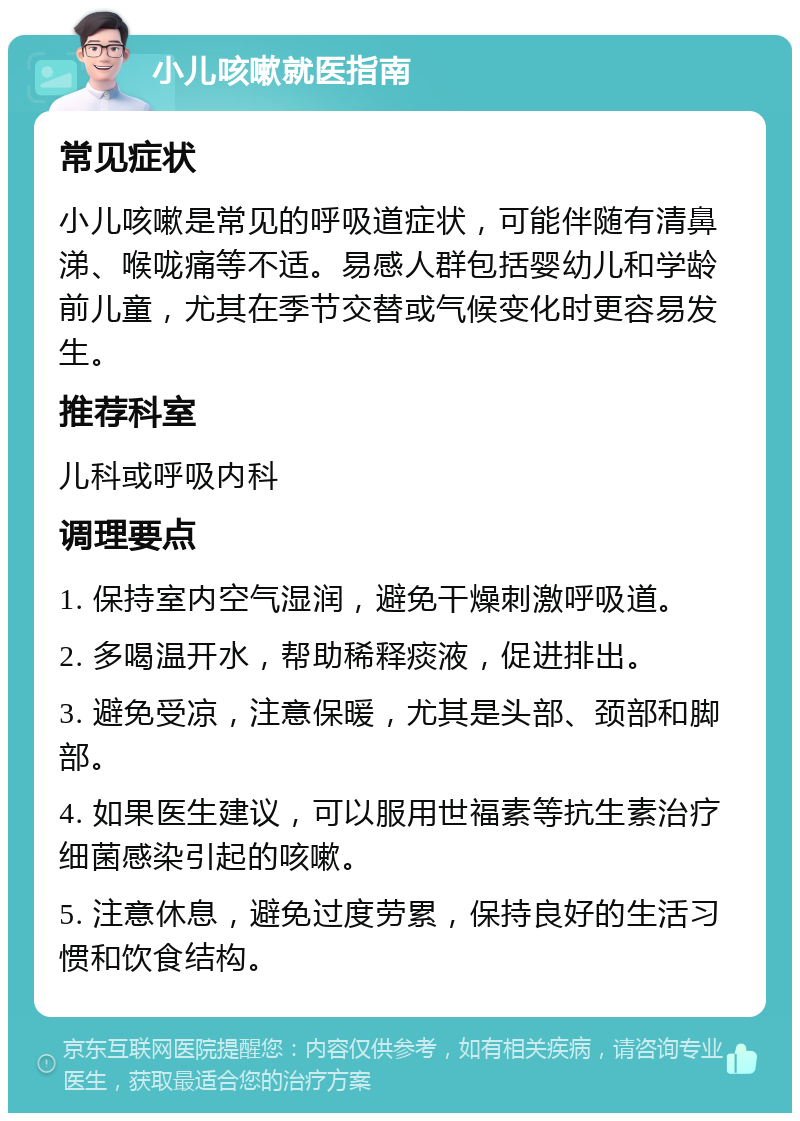 小儿咳嗽就医指南 常见症状 小儿咳嗽是常见的呼吸道症状，可能伴随有清鼻涕、喉咙痛等不适。易感人群包括婴幼儿和学龄前儿童，尤其在季节交替或气候变化时更容易发生。 推荐科室 儿科或呼吸内科 调理要点 1. 保持室内空气湿润，避免干燥刺激呼吸道。 2. 多喝温开水，帮助稀释痰液，促进排出。 3. 避免受凉，注意保暖，尤其是头部、颈部和脚部。 4. 如果医生建议，可以服用世福素等抗生素治疗细菌感染引起的咳嗽。 5. 注意休息，避免过度劳累，保持良好的生活习惯和饮食结构。