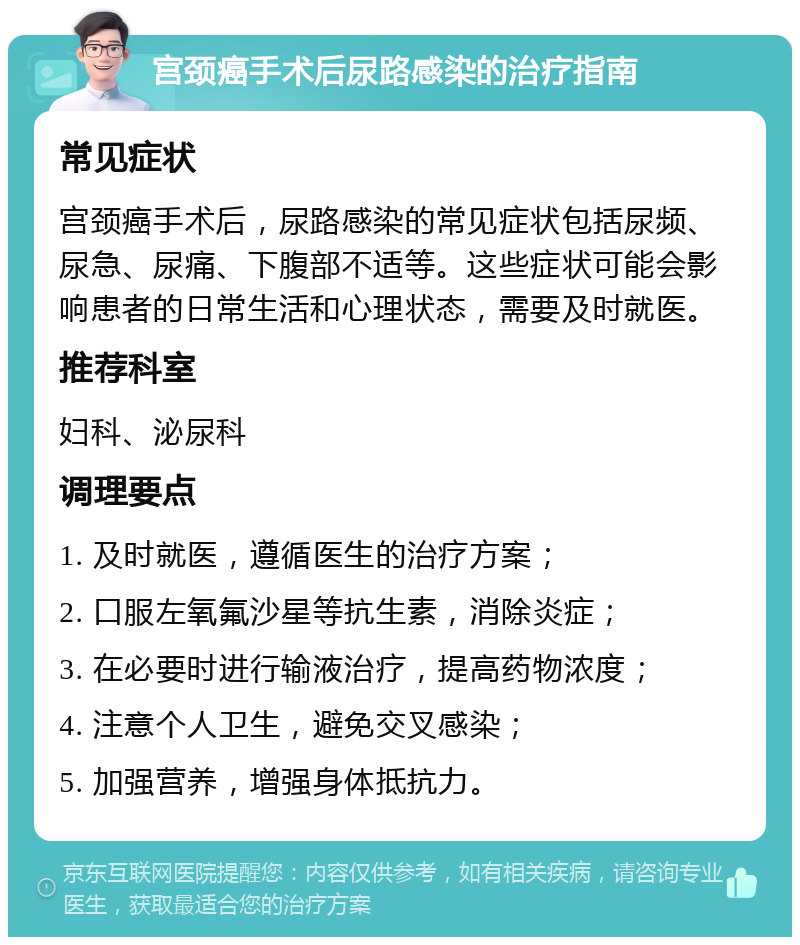 宫颈癌手术后尿路感染的治疗指南 常见症状 宫颈癌手术后，尿路感染的常见症状包括尿频、尿急、尿痛、下腹部不适等。这些症状可能会影响患者的日常生活和心理状态，需要及时就医。 推荐科室 妇科、泌尿科 调理要点 1. 及时就医，遵循医生的治疗方案； 2. 口服左氧氟沙星等抗生素，消除炎症； 3. 在必要时进行输液治疗，提高药物浓度； 4. 注意个人卫生，避免交叉感染； 5. 加强营养，增强身体抵抗力。