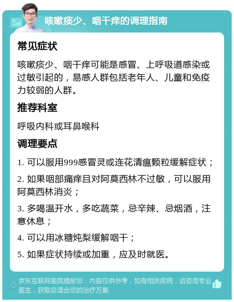 咳嗽痰少、咽干痒的调理指南 常见症状 咳嗽痰少、咽干痒可能是感冒、上呼吸道感染或过敏引起的，易感人群包括老年人、儿童和免疫力较弱的人群。 推荐科室 呼吸内科或耳鼻喉科 调理要点 1. 可以服用999感冒灵或连花清瘟颗粒缓解症状； 2. 如果咽部痛痒且对阿莫西林不过敏，可以服用阿莫西林消炎； 3. 多喝温开水，多吃蔬菜，忌辛辣、忌烟酒，注意休息； 4. 可以用冰糖炖梨缓解咽干； 5. 如果症状持续或加重，应及时就医。