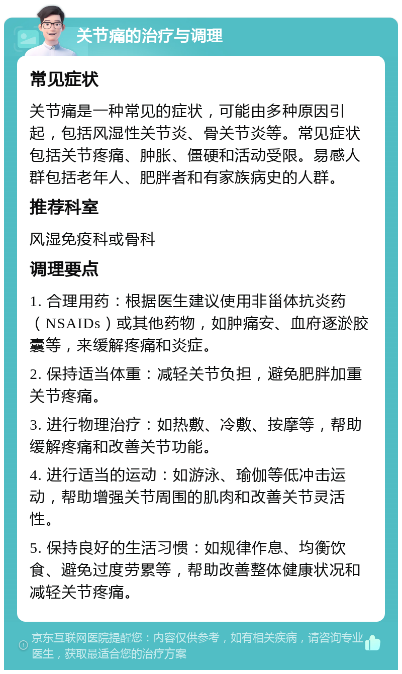 关节痛的治疗与调理 常见症状 关节痛是一种常见的症状，可能由多种原因引起，包括风湿性关节炎、骨关节炎等。常见症状包括关节疼痛、肿胀、僵硬和活动受限。易感人群包括老年人、肥胖者和有家族病史的人群。 推荐科室 风湿免疫科或骨科 调理要点 1. 合理用药：根据医生建议使用非甾体抗炎药（NSAIDs）或其他药物，如肿痛安、血府逐淤胶囊等，来缓解疼痛和炎症。 2. 保持适当体重：减轻关节负担，避免肥胖加重关节疼痛。 3. 进行物理治疗：如热敷、冷敷、按摩等，帮助缓解疼痛和改善关节功能。 4. 进行适当的运动：如游泳、瑜伽等低冲击运动，帮助增强关节周围的肌肉和改善关节灵活性。 5. 保持良好的生活习惯：如规律作息、均衡饮食、避免过度劳累等，帮助改善整体健康状况和减轻关节疼痛。