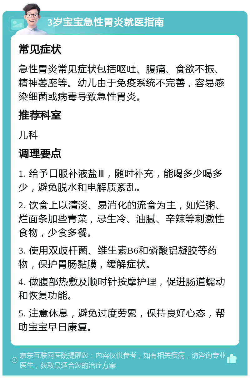 3岁宝宝急性胃炎就医指南 常见症状 急性胃炎常见症状包括呕吐、腹痛、食欲不振、精神萎靡等。幼儿由于免疫系统不完善，容易感染细菌或病毒导致急性胃炎。 推荐科室 儿科 调理要点 1. 给予口服补液盐Ⅲ，随时补充，能喝多少喝多少，避免脱水和电解质紊乱。 2. 饮食上以清淡、易消化的流食为主，如烂粥、烂面条加些青菜，忌生冷、油腻、辛辣等刺激性食物，少食多餐。 3. 使用双歧杆菌、维生素B6和磷酸铝凝胶等药物，保护胃肠黏膜，缓解症状。 4. 做腹部热敷及顺时针按摩护理，促进肠道蠕动和恢复功能。 5. 注意休息，避免过度劳累，保持良好心态，帮助宝宝早日康复。