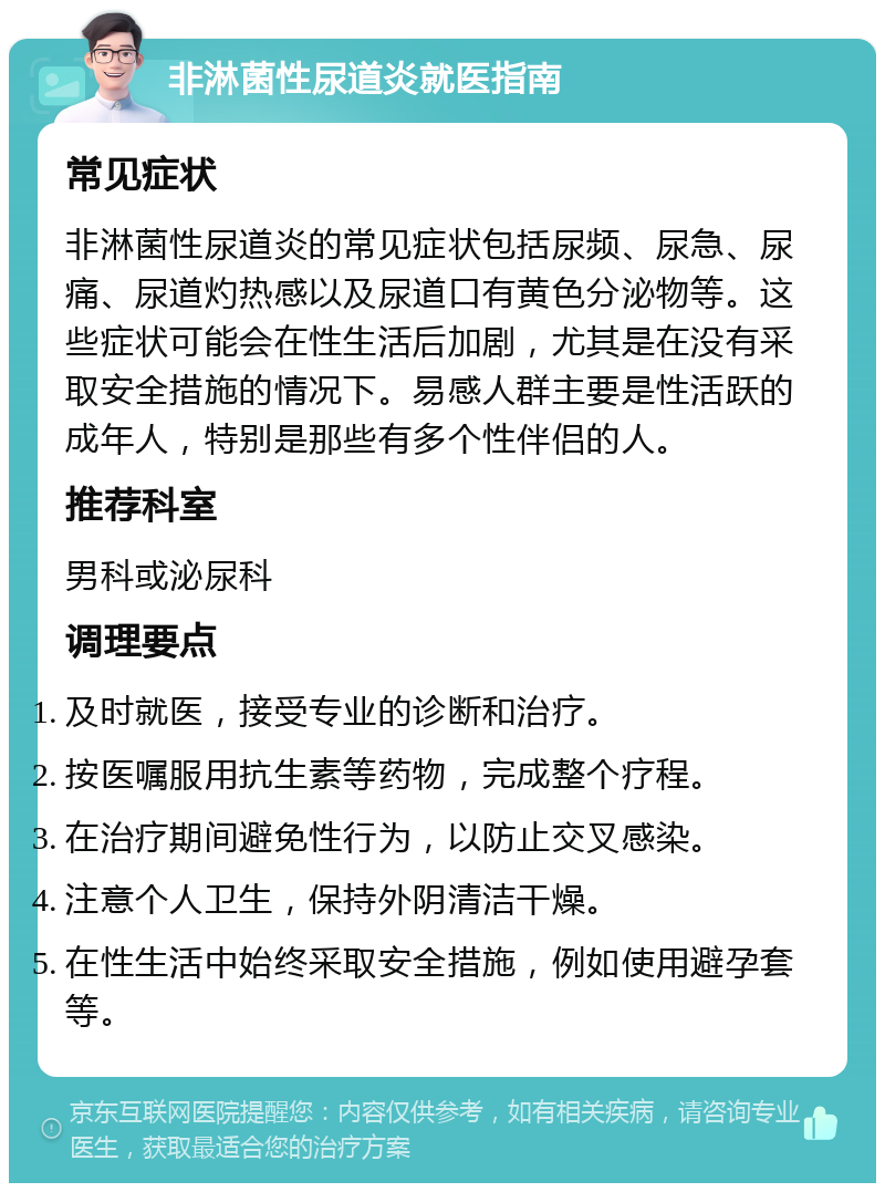 非淋菌性尿道炎就医指南 常见症状 非淋菌性尿道炎的常见症状包括尿频、尿急、尿痛、尿道灼热感以及尿道口有黄色分泌物等。这些症状可能会在性生活后加剧，尤其是在没有采取安全措施的情况下。易感人群主要是性活跃的成年人，特别是那些有多个性伴侣的人。 推荐科室 男科或泌尿科 调理要点 及时就医，接受专业的诊断和治疗。 按医嘱服用抗生素等药物，完成整个疗程。 在治疗期间避免性行为，以防止交叉感染。 注意个人卫生，保持外阴清洁干燥。 在性生活中始终采取安全措施，例如使用避孕套等。