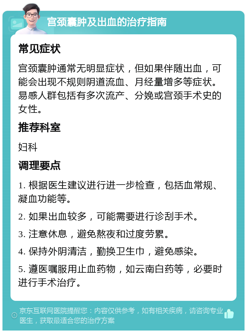 宫颈囊肿及出血的治疗指南 常见症状 宫颈囊肿通常无明显症状，但如果伴随出血，可能会出现不规则阴道流血、月经量增多等症状。易感人群包括有多次流产、分娩或宫颈手术史的女性。 推荐科室 妇科 调理要点 1. 根据医生建议进行进一步检查，包括血常规、凝血功能等。 2. 如果出血较多，可能需要进行诊刮手术。 3. 注意休息，避免熬夜和过度劳累。 4. 保持外阴清洁，勤换卫生巾，避免感染。 5. 遵医嘱服用止血药物，如云南白药等，必要时进行手术治疗。