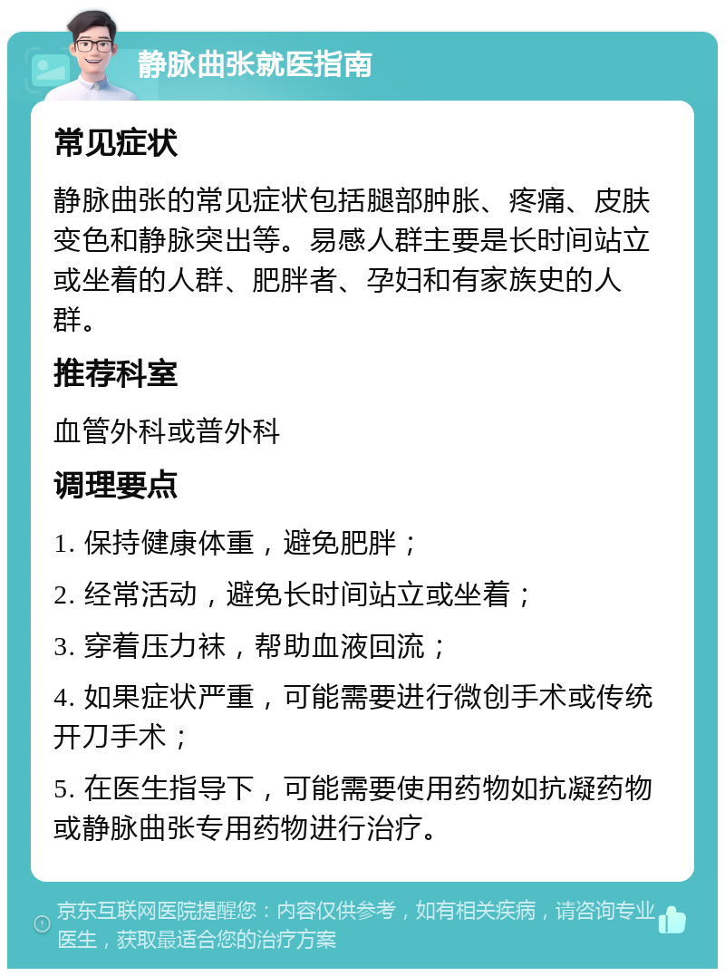 静脉曲张就医指南 常见症状 静脉曲张的常见症状包括腿部肿胀、疼痛、皮肤变色和静脉突出等。易感人群主要是长时间站立或坐着的人群、肥胖者、孕妇和有家族史的人群。 推荐科室 血管外科或普外科 调理要点 1. 保持健康体重，避免肥胖； 2. 经常活动，避免长时间站立或坐着； 3. 穿着压力袜，帮助血液回流； 4. 如果症状严重，可能需要进行微创手术或传统开刀手术； 5. 在医生指导下，可能需要使用药物如抗凝药物或静脉曲张专用药物进行治疗。