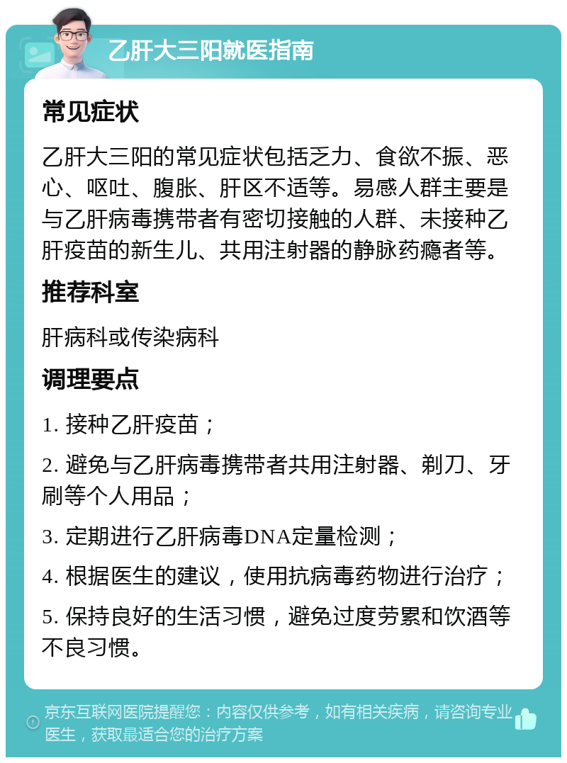 乙肝大三阳就医指南 常见症状 乙肝大三阳的常见症状包括乏力、食欲不振、恶心、呕吐、腹胀、肝区不适等。易感人群主要是与乙肝病毒携带者有密切接触的人群、未接种乙肝疫苗的新生儿、共用注射器的静脉药瘾者等。 推荐科室 肝病科或传染病科 调理要点 1. 接种乙肝疫苗； 2. 避免与乙肝病毒携带者共用注射器、剃刀、牙刷等个人用品； 3. 定期进行乙肝病毒DNA定量检测； 4. 根据医生的建议，使用抗病毒药物进行治疗； 5. 保持良好的生活习惯，避免过度劳累和饮酒等不良习惯。