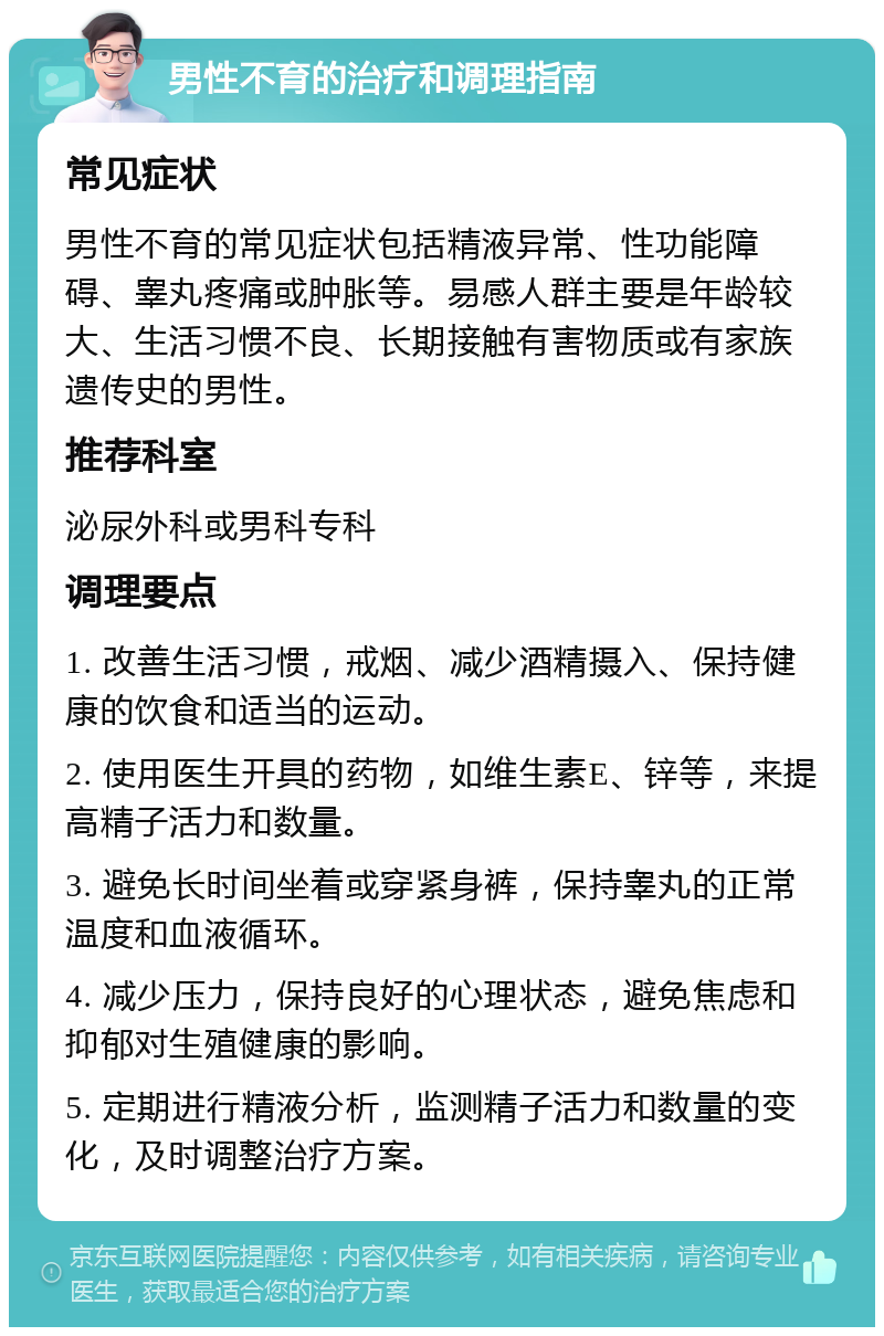 男性不育的治疗和调理指南 常见症状 男性不育的常见症状包括精液异常、性功能障碍、睾丸疼痛或肿胀等。易感人群主要是年龄较大、生活习惯不良、长期接触有害物质或有家族遗传史的男性。 推荐科室 泌尿外科或男科专科 调理要点 1. 改善生活习惯，戒烟、减少酒精摄入、保持健康的饮食和适当的运动。 2. 使用医生开具的药物，如维生素E、锌等，来提高精子活力和数量。 3. 避免长时间坐着或穿紧身裤，保持睾丸的正常温度和血液循环。 4. 减少压力，保持良好的心理状态，避免焦虑和抑郁对生殖健康的影响。 5. 定期进行精液分析，监测精子活力和数量的变化，及时调整治疗方案。