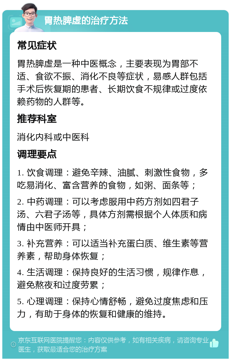 胃热脾虚的治疗方法 常见症状 胃热脾虚是一种中医概念，主要表现为胃部不适、食欲不振、消化不良等症状，易感人群包括手术后恢复期的患者、长期饮食不规律或过度依赖药物的人群等。 推荐科室 消化内科或中医科 调理要点 1. 饮食调理：避免辛辣、油腻、刺激性食物，多吃易消化、富含营养的食物，如粥、面条等； 2. 中药调理：可以考虑服用中药方剂如四君子汤、六君子汤等，具体方剂需根据个人体质和病情由中医师开具； 3. 补充营养：可以适当补充蛋白质、维生素等营养素，帮助身体恢复； 4. 生活调理：保持良好的生活习惯，规律作息，避免熬夜和过度劳累； 5. 心理调理：保持心情舒畅，避免过度焦虑和压力，有助于身体的恢复和健康的维持。