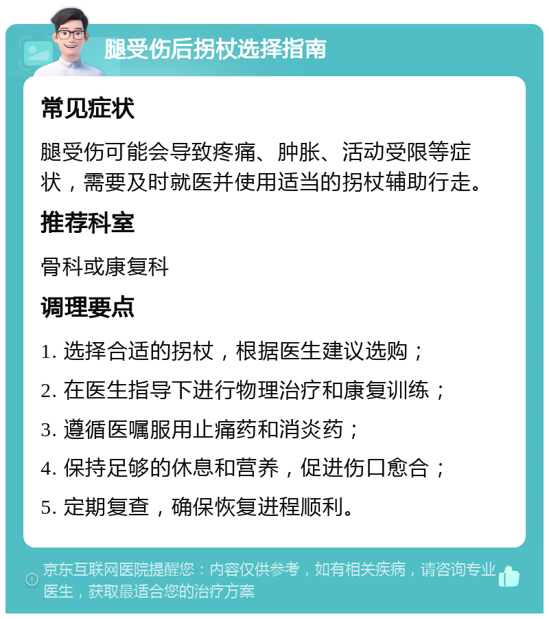 腿受伤后拐杖选择指南 常见症状 腿受伤可能会导致疼痛、肿胀、活动受限等症状，需要及时就医并使用适当的拐杖辅助行走。 推荐科室 骨科或康复科 调理要点 1. 选择合适的拐杖，根据医生建议选购； 2. 在医生指导下进行物理治疗和康复训练； 3. 遵循医嘱服用止痛药和消炎药； 4. 保持足够的休息和营养，促进伤口愈合； 5. 定期复查，确保恢复进程顺利。