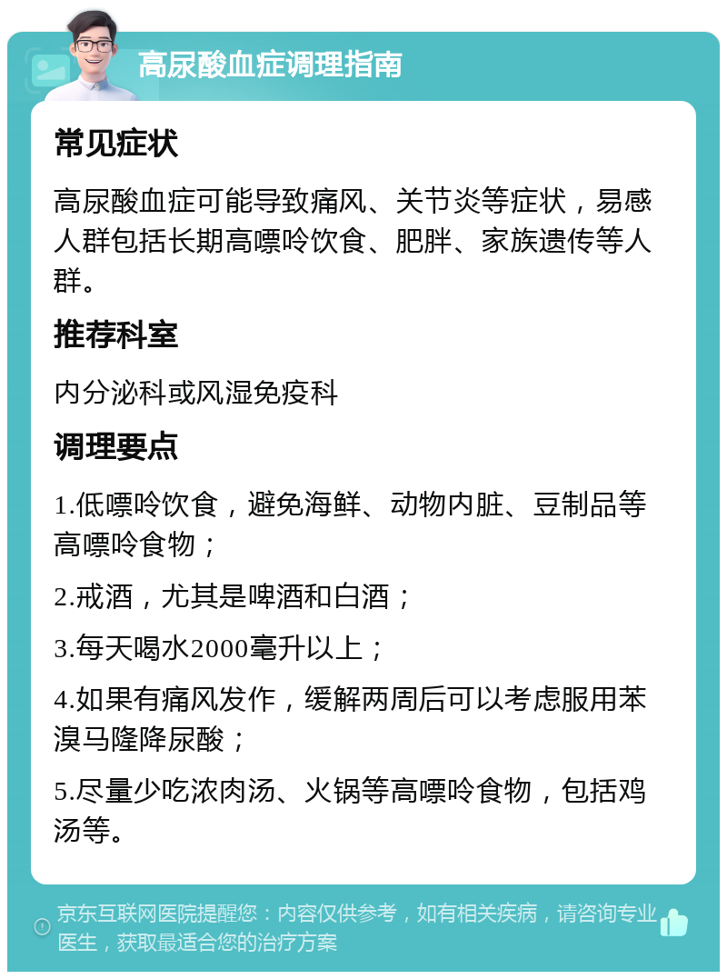 高尿酸血症调理指南 常见症状 高尿酸血症可能导致痛风、关节炎等症状，易感人群包括长期高嘌呤饮食、肥胖、家族遗传等人群。 推荐科室 内分泌科或风湿免疫科 调理要点 1.低嘌呤饮食，避免海鲜、动物内脏、豆制品等高嘌呤食物； 2.戒酒，尤其是啤酒和白酒； 3.每天喝水2000毫升以上； 4.如果有痛风发作，缓解两周后可以考虑服用苯溴马隆降尿酸； 5.尽量少吃浓肉汤、火锅等高嘌呤食物，包括鸡汤等。