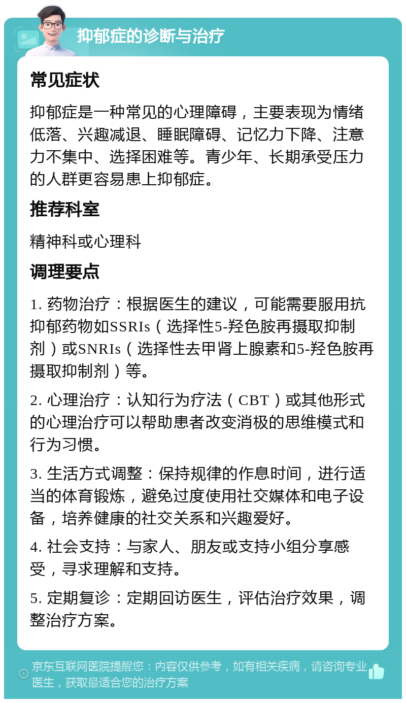 抑郁症的诊断与治疗 常见症状 抑郁症是一种常见的心理障碍，主要表现为情绪低落、兴趣减退、睡眠障碍、记忆力下降、注意力不集中、选择困难等。青少年、长期承受压力的人群更容易患上抑郁症。 推荐科室 精神科或心理科 调理要点 1. 药物治疗：根据医生的建议，可能需要服用抗抑郁药物如SSRIs（选择性5-羟色胺再摄取抑制剂）或SNRIs（选择性去甲肾上腺素和5-羟色胺再摄取抑制剂）等。 2. 心理治疗：认知行为疗法（CBT）或其他形式的心理治疗可以帮助患者改变消极的思维模式和行为习惯。 3. 生活方式调整：保持规律的作息时间，进行适当的体育锻炼，避免过度使用社交媒体和电子设备，培养健康的社交关系和兴趣爱好。 4. 社会支持：与家人、朋友或支持小组分享感受，寻求理解和支持。 5. 定期复诊：定期回访医生，评估治疗效果，调整治疗方案。