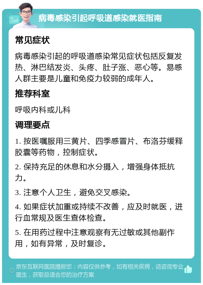 病毒感染引起呼吸道感染就医指南 常见症状 病毒感染引起的呼吸道感染常见症状包括反复发热、淋巴结发炎、头疼、肚子涨、恶心等。易感人群主要是儿童和免疫力较弱的成年人。 推荐科室 呼吸内科或儿科 调理要点 1. 按医嘱服用三黄片、四季感冒片、布洛芬缓释胶囊等药物，控制症状。 2. 保持充足的休息和水分摄入，增强身体抵抗力。 3. 注意个人卫生，避免交叉感染。 4. 如果症状加重或持续不改善，应及时就医，进行血常规及医生查体检查。 5. 在用药过程中注意观察有无过敏或其他副作用，如有异常，及时复诊。